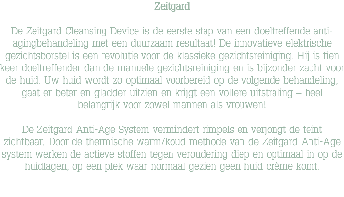 Zeitgard De Zeitgard Cleansing Device is de eerste stap van een doeltreffende anti-agingbehandeling met een duurzaam resultaat! De innovatieve elektrische gezichtsborstel is een revolutie voor de klassieke gezichtsreiniging. Hij is tien keer doeltreffender dan de manuele gezichtsreiniging en is bijzonder zacht voor de huid. Uw huid wordt zo optimaal voorbereid op de volgende behandeling, gaat er beter en gladder uitzien en krijgt een vollere uitstraling – heel belangrijk voor zowel mannen als vrouwen! De Zeitgard Anti-Age System vermindert rimpels en verjongt de teint zichtbaar. Door de thermische warm/koud methode van de Zeitgard Anti-Age system werken de actieve stoffen tegen veroudering diep en optimaal in op de huidlagen, op een plek waar normaal gezien geen huid crème komt. 