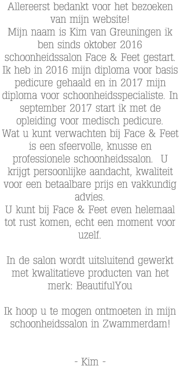 Allereerst bedankt voor het bezoeken van mijn website! Mijn naam is Kim van Greuningen ik ben sinds oktober 2016 schoonheidssalon Face & Feet gestart. Ik heb in 2016 mijn diploma voor basis pedicure gehaald en in 2017 mijn diploma voor schoonheidsspecialiste. In september 2017 start ik met de opleiding voor medisch pedicure. Wat u kunt verwachten bij Face & Feet is een sfeervolle, knusse en professionele schoonheidssalon. U krijgt persoonlijke aandacht, kwaliteit voor een betaalbare prijs en vakkundig advies. U kunt bij Face & Feet even helemaal tot rust komen, echt een moment voor uzelf. In de salon wordt uitsluitend gewerkt met kwalitatieve producten van het merk: BeautifulYou Ik hoop u te mogen ontmoeten in mijn schoonheidssalon in Zwammerdam! - Kim -