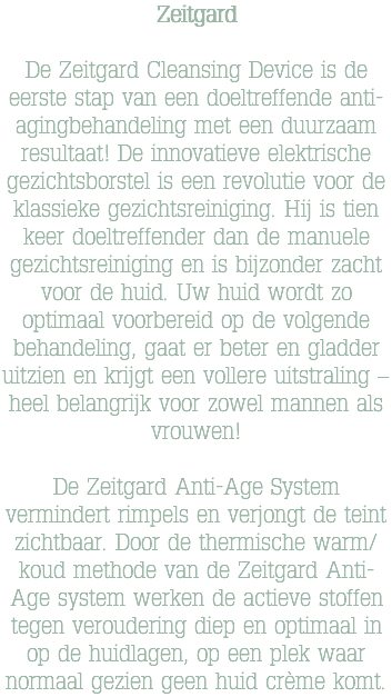 Zeitgard De Zeitgard Cleansing Device is de eerste stap van een doeltreffende anti-agingbehandeling met een duurzaam resultaat! De innovatieve elektrische gezichtsborstel is een revolutie voor de klassieke gezichtsreiniging. Hij is tien keer doeltreffender dan de manuele gezichtsreiniging en is bijzonder zacht voor de huid. Uw huid wordt zo optimaal voorbereid op de volgende behandeling, gaat er beter en gladder uitzien en krijgt een vollere uitstraling – heel belangrijk voor zowel mannen als vrouwen! De Zeitgard Anti-Age System vermindert rimpels en verjongt de teint zichtbaar. Door de thermische warm/koud methode van de Zeitgard Anti-Age system werken de actieve stoffen tegen veroudering diep en optimaal in op de huidlagen, op een plek waar normaal gezien geen huid crème komt.