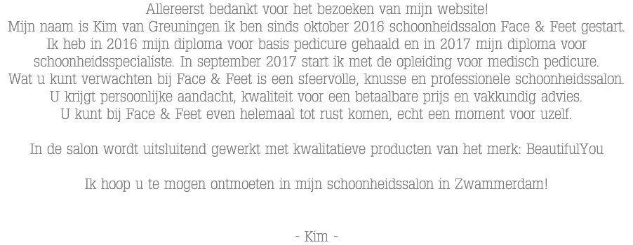 Allereerst bedankt voor het bezoeken van mijn website! Mijn naam is Kim van Greuningen ik ben sinds oktober 2016 schoonheidssalon Face & Feet gestart. Ik heb in 2016 mijn diploma voor basis pedicure gehaald en in 2017 mijn diploma voor schoonheidsspecialiste. In september 2017 start ik met de opleiding voor medisch pedicure. Wat u kunt verwachten bij Face & Feet is een sfeervolle, knusse en professionele schoonheidssalon. U krijgt persoonlijke aandacht, kwaliteit voor een betaalbare prijs en vakkundig advies. U kunt bij Face & Feet even helemaal tot rust komen, echt een moment voor uzelf. In de salon wordt uitsluitend gewerkt met kwalitatieve producten van het merk: BeautifulYou Ik hoop u te mogen ontmoeten in mijn schoonheidssalon in Zwammerdam! - Kim -